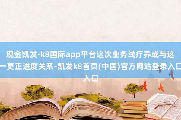 现金凯发·k8国际app平台这次业务线疗养或与这一更正进度关系-凯发k8首页(中国)官方网站登录入口