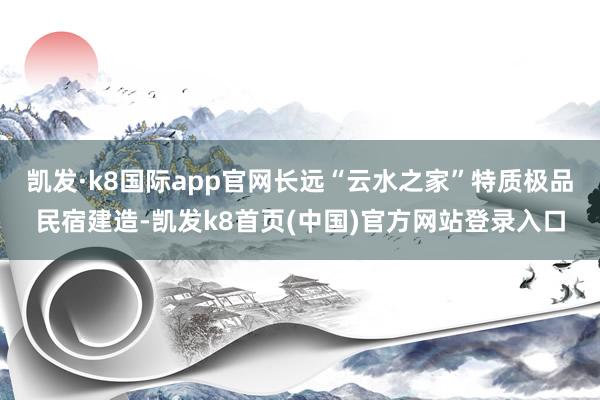 凯发·k8国际app官网长远“云水之家”特质极品民宿建造-凯发k8首页(中国)官方网站登录入口