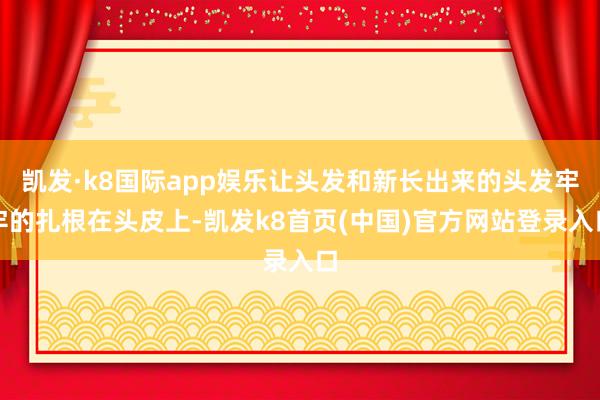凯发·k8国际app娱乐让头发和新长出来的头发牢牢的扎根在头皮上-凯发k8首页(中国)官方网站登录入口