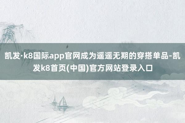 凯发·k8国际app官网成为遥遥无期的穿搭单品-凯发k8首页(中国)官方网站登录入口