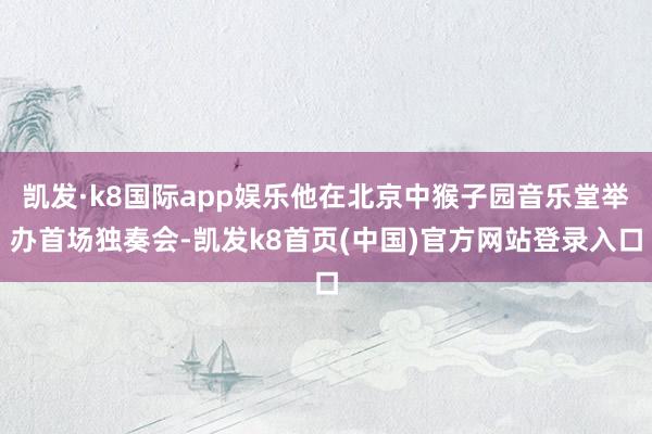 凯发·k8国际app娱乐他在北京中猴子园音乐堂举办首场独奏会-凯发k8首页(中国)官方网站登录入口