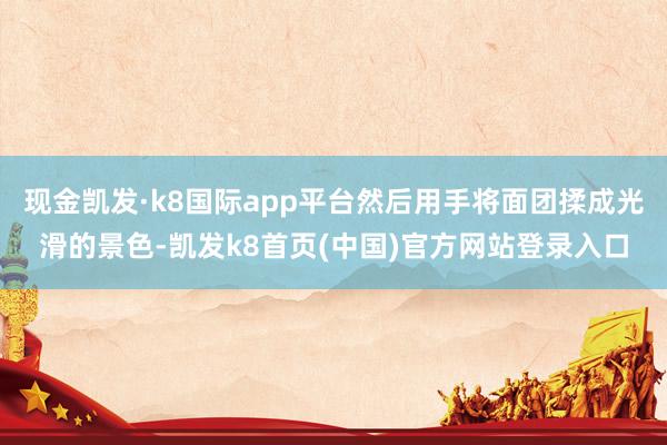 现金凯发·k8国际app平台然后用手将面团揉成光滑的景色-凯发k8首页(中国)官方网站登录入口