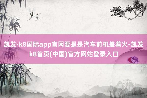 凯发·k8国际app官网要是是汽车前机盖着火-凯发k8首页(中国)官方网站登录入口