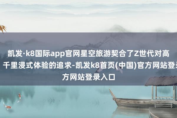 凯发·k8国际app官网星空旅游契合了Z世代对高品性、千里浸式体验的追求-凯发k8首页(中国)官方网站登录入口
