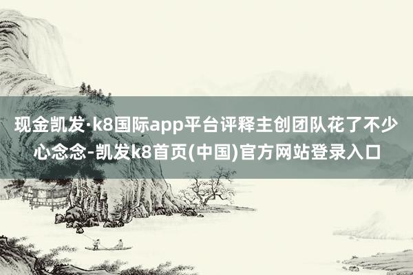 现金凯发·k8国际app平台评释主创团队花了不少心念念-凯发k8首页(中国)官方网站登录入口