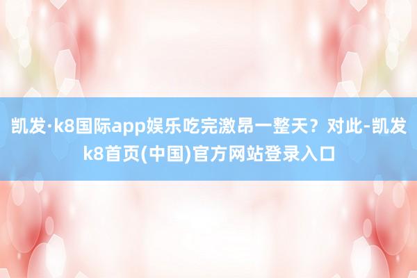 凯发·k8国际app娱乐吃完激昂一整天？对此-凯发k8首页(中国)官方网站登录入口