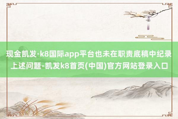 现金凯发·k8国际app平台也未在职责底稿中纪录上述问题-凯发k8首页(中国)官方网站登录入口