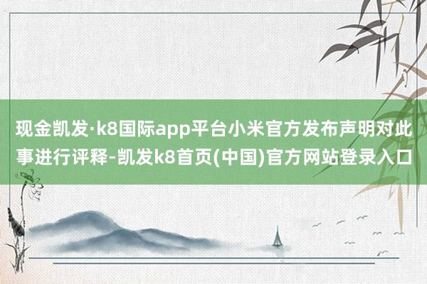 现金凯发·k8国际app平台小米官方发布声明对此事进行评释-凯发k8首页(中国)官方网站登录入口