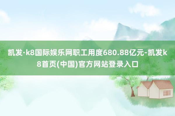 凯发·k8国际娱乐网职工用度680.88亿元-凯发k8首页(中国)官方网站登录入口
