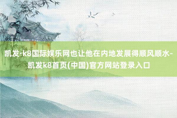 凯发·k8国际娱乐网也让他在内地发展得顺风顺水-凯发k8首页(中国)官方网站登录入口