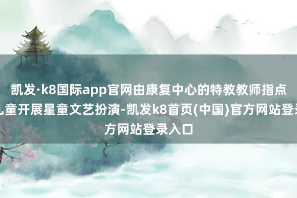 凯发·k8国际app官网由康复中心的特教教师指点荒谬儿童开展星童文艺扮演-凯发k8首页(中国)官方网站登录入口