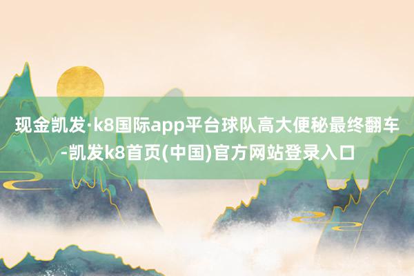 现金凯发·k8国际app平台球队高大便秘最终翻车-凯发k8首页(中国)官方网站登录入口