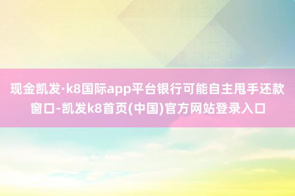 现金凯发·k8国际app平台银行可能自主甩手还款窗口-凯发k8首页(中国)官方网站登录入口