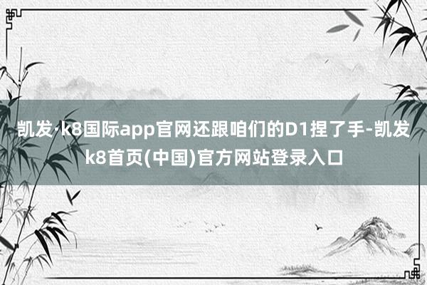 凯发·k8国际app官网还跟咱们的D1捏了手-凯发k8首页(中国)官方网站登录入口