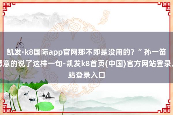 凯发·k8国际app官网那不即是没用的？”孙一笛不愿意的说了这样一句-凯发k8首页(中国)官方网站登录入口