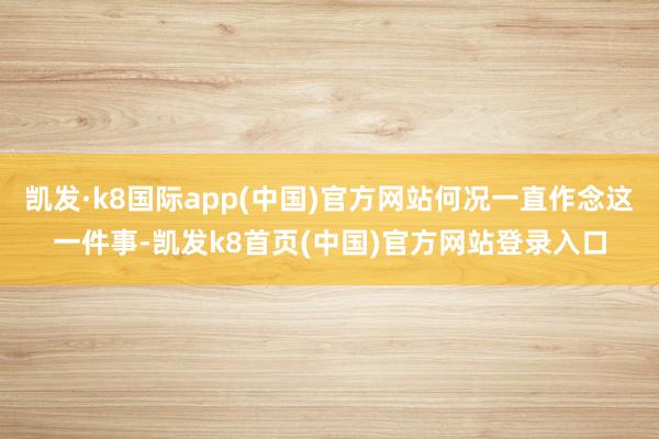凯发·k8国际app(中国)官方网站何况一直作念这一件事-凯发k8首页(中国)官方网站登录入口