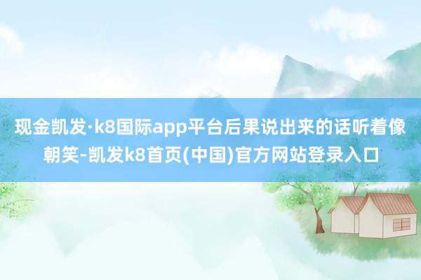 现金凯发·k8国际app平台后果说出来的话听着像朝笑-凯发k8首页(中国)官方网站登录入口