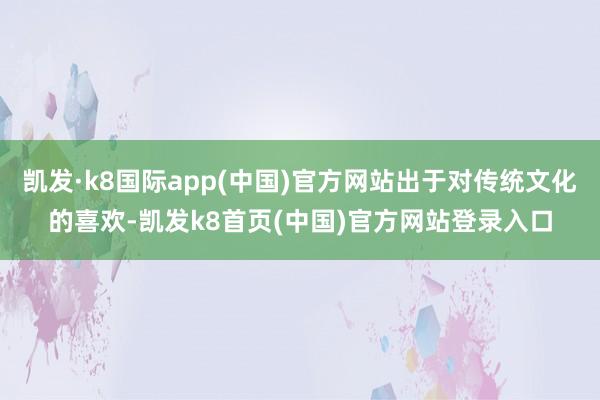 凯发·k8国际app(中国)官方网站出于对传统文化的喜欢-凯发k8首页(中国)官方网站登录入口