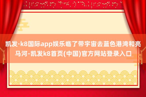 凯发·k8国际app娱乐临了带宇宙去蓝色港湾和亮马河-凯发k8首页(中国)官方网站登录入口