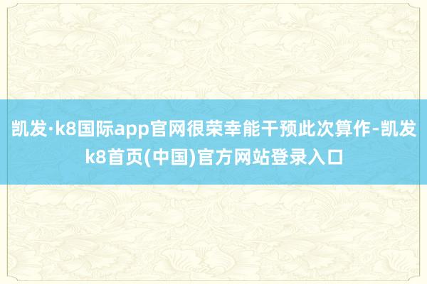 凯发·k8国际app官网很荣幸能干预此次算作-凯发k8首页(中国)官方网站登录入口