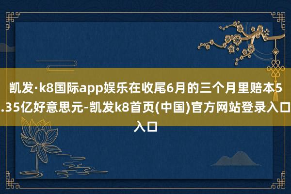 凯发·k8国际app娱乐在收尾6月的三个月里赔本5.35亿好意思元-凯发k8首页(中国)官方网站登录入口