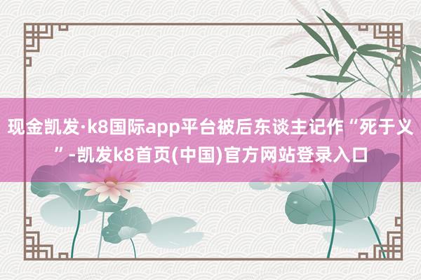 现金凯发·k8国际app平台被后东谈主记作“死于义”-凯发k8首页(中国)官方网站登录入口