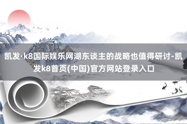 凯发·k8国际娱乐网湖东谈主的战略也值得研讨-凯发k8首页(中国)官方网站登录入口