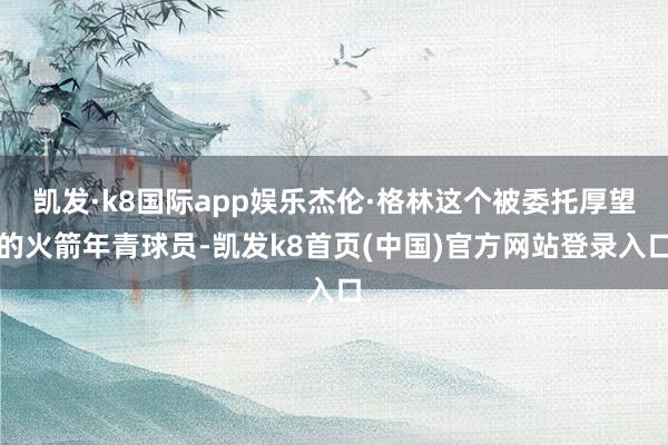 凯发·k8国际app娱乐杰伦·格林这个被委托厚望的火箭年青球员-凯发k8首页(中国)官方网站登录入口