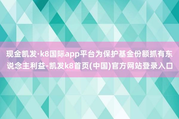 现金凯发·k8国际app平台为保护基金份额抓有东说念主利益-凯发k8首页(中国)官方网站登录入口