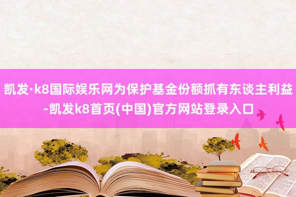 凯发·k8国际娱乐网为保护基金份额抓有东谈主利益-凯发k8首页(中国)官方网站登录入口