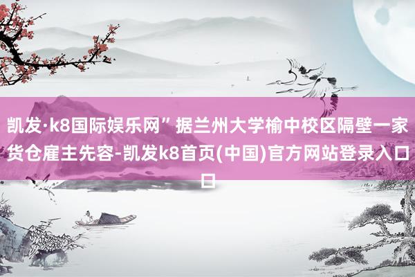 凯发·k8国际娱乐网”据兰州大学榆中校区隔壁一家货仓雇主先容-凯发k8首页(中国)官方网站登录入口