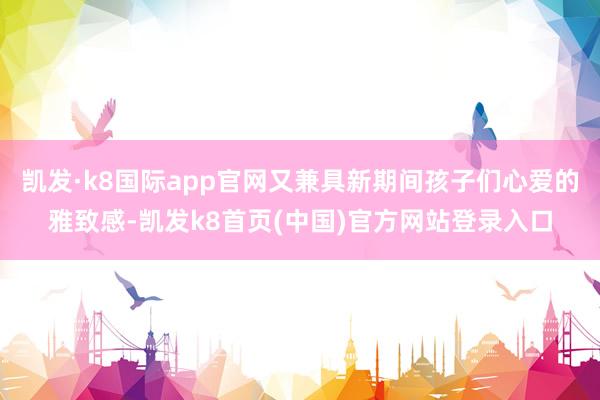 凯发·k8国际app官网又兼具新期间孩子们心爱的雅致感-凯发k8首页(中国)官方网站登录入口