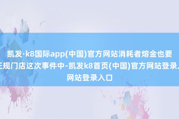 凯发·k8国际app(中国)官方网站消耗者熔金也要选正规门店　　这次事件中-凯发k8首页(中国)官方网站登录入口