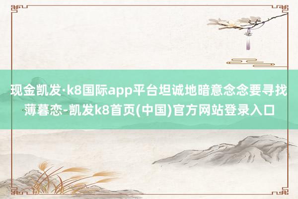 现金凯发·k8国际app平台坦诚地暗意念念要寻找薄暮恋-凯发k8首页(中国)官方网站登录入口