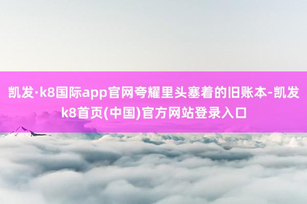 凯发·k8国际app官网夸耀里头塞着的旧账本-凯发k8首页(中国)官方网站登录入口