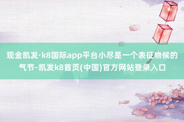 现金凯发·k8国际app平台小尽是一个表征物候的气节-凯发k8首页(中国)官方网站登录入口