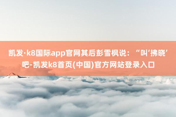 凯发·k8国际app官网其后彭雪枫说：“叫‘拂晓’吧-凯发k8首页(中国)官方网站登录入口