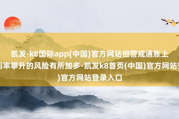 凯发·k8国际app(中国)官方网站但警戒通胀上行和幽闲率攀升的风险有所加多-凯发k8首页(中国)官方网站登录入口