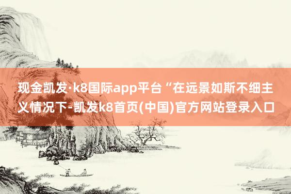 现金凯发·k8国际app平台　　“在远景如斯不细主义情况下-凯发k8首页(中国)官方网站登录入口