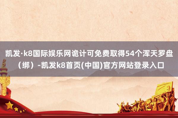 凯发·k8国际娱乐网诡计可免费取得54个浑天罗盘（绑）-凯发k8首页(中国)官方网站登录入口