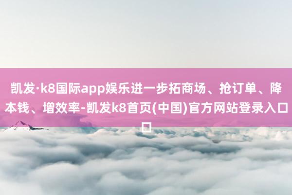 凯发·k8国际app娱乐进一步拓商场、抢订单、降本钱、增效率-凯发k8首页(中国)官方网站登录入口