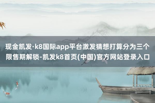 现金凯发·k8国际app平台激发猜想打算分为三个限售期解锁-凯发k8首页(中国)官方网站登录入口