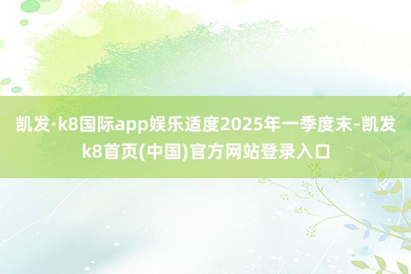 凯发·k8国际app娱乐适度2025年一季度末-凯发k8首页(中国)官方网站登录入口