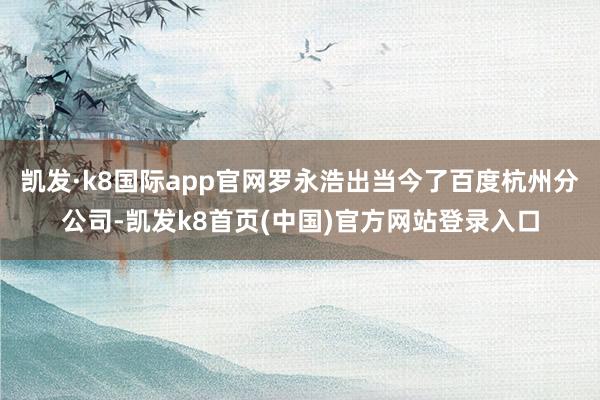凯发·k8国际app官网罗永浩出当今了百度杭州分公司-凯发k8首页(中国)官方网站登录入口