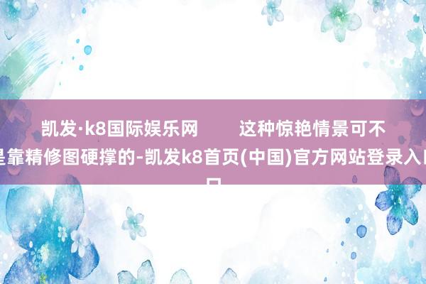 凯发·k8国际娱乐网        这种惊艳情景可不是靠精修图硬撑的-凯发k8首页(中国)官方网站登录入口