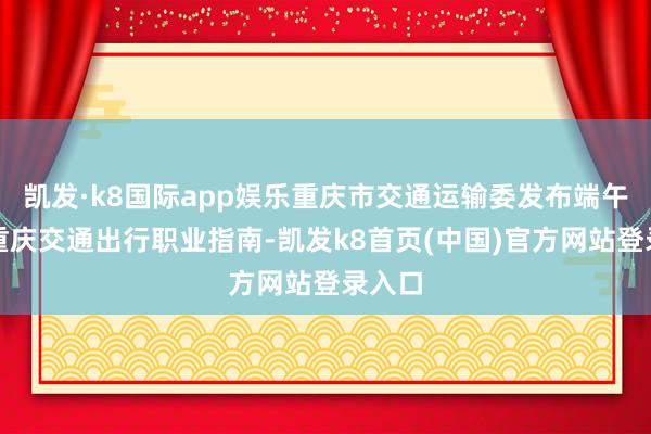 凯发·k8国际app娱乐重庆市交通运输委发布端午假期重庆交通出行职业指南-凯发k8首页(中国)官方网站登录入口