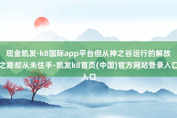 现金凯发·k8国际app平台但从神之谷运行的解放之路却从未住手-凯发k8首页(中国)官方网站登录入口