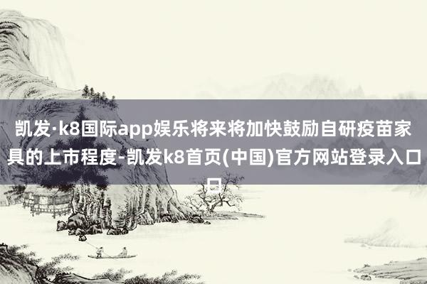 凯发·k8国际app娱乐将来将加快鼓励自研疫苗家具的上市程度-凯发k8首页(中国)官方网站登录入口