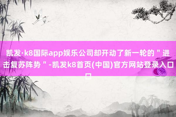 凯发·k8国际app娱乐公司却开动了新一轮的＂进击复苏阵势＂-凯发k8首页(中国)官方网站登录入口