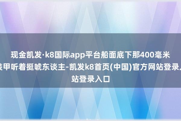 现金凯发·k8国际app平台船面底下那400毫米的装甲听着挺唬东谈主-凯发k8首页(中国)官方网站登录入口